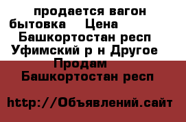  продается вагон бытовка  › Цена ­ 82 000 - Башкортостан респ., Уфимский р-н Другое » Продам   . Башкортостан респ.